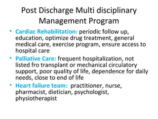 Post Discharge Multi disciplinary
Management Program
• Cardiac Rehabilitation: periodic follow up,
education, optimize drug treatment, general
medical care, exercise program, ensure access to
hospital care
• Palliative Care: frequent hospitalization, not
listed fro transplant or mechanical circulatory
support, poor quality of life, dependence for daily
needs, close to end of life
• Heart failure team: practitioner, nurse,
pharmacist, dietician, psychologist,
physiotherapist
 