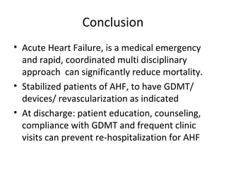 Conclusion
• Acute Heart Failure, is a medical emergency
and rapid, coordinated multi disciplinary
approach can significantly reduce mortality.
• Stabilized patients of AHF, to have GDMT/
devices/ revascularization as indicated
• At discharge: patient education, counseling,
compliance with GDMT and frequent clinic
visits can prevent re-hospitalization for AHF
 