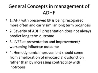 General Concepts in management of
ADHF
• 1. AHF with preserved EF is being recognized
more often and carry similar long term prognosis
• 2. Severity of ADHF presentation does not always
predict long term outcome
• 3. LVEF at presentation and improvement/
worsening influence outcome
• 4. Hemodynamic improvement should come
from amelioration of myocardial dysfunction
rather than by increasing contractility with
inotropes
 