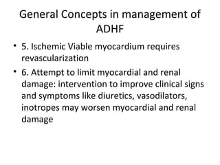 General Concepts in management of
ADHF
• 5. Ischemic Viable myocardium requires
revascularization
• 6. Attempt to limit myocardial and renal
damage: intervention to improve clinical signs
and symptoms like diuretics, vasodilators,
inotropes may worsen myocardial and renal
damage
 