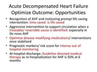 Acute Decompensated Heart Failure
Optimize Outcome: Opportunities
• Recognition of AHF and instituting prompt life saving
intervention: time saved is life saved
• Aggressive intervention to support circulation when a
treatable/ reversible cause is identified: especially in
De novo AHF
• Optimize disease modifying medications/ interventions
once stabilized
• Prognostic markers/ risk score for intense out of
hospital monitoring
• At hospital discharge: Guideline directed medical
therapy as re-hospitalization for AHF is 50% at 6
months
 