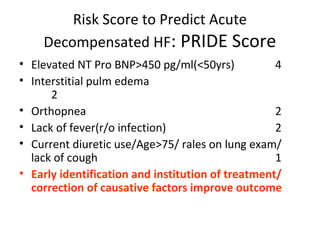 Risk Score to Predict Acute
Decompensated HF: PRIDE Score
• Elevated NT Pro BNP>450 pg/ml(<50yrs) 4
• Interstitial pulm edema
2
• Orthopnea 2
• Lack of fever(r/o infection) 2
• Current diuretic use/Age>75/ rales on lung exam/
lack of cough 1
• Early identification and institution of treatment/
correction of causative factors improve outcome
 