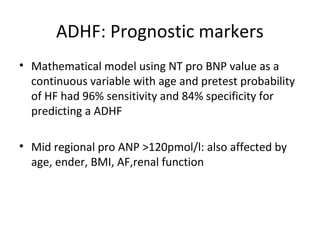 ADHF: Prognostic markers
• Mathematical model using NT pro BNP value as a
continuous variable with age and pretest probability
of HF had 96% sensitivity and 84% specificity for
predicting a ADHF
• Mid regional pro ANP >120pmol/l: also affected by
age, ender, BMI, AF,renal function
 