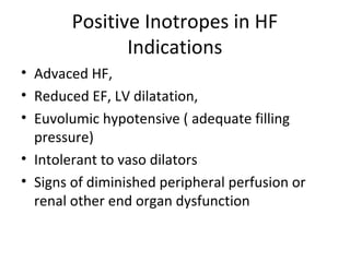 Positive Inotropes in HF
Indications
• Advaced HF,
• Reduced EF, LV dilatation,
• Euvolumic hypotensive ( adequate filling
pressure)
• Intolerant to vaso dilators
• Signs of diminished peripheral perfusion or
renal other end organ dysfunction
 