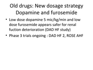 Old drugs: New dosage strategy
Dopamine and furosemide
• Low dose dopamine 5 mic/kg/min and low
dose furosemide appears safer for renal
fuction deterioration (DAD HF study)
• Phase 3 trials ongoing : DAD HF 2, ROSE AHF
 