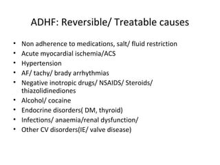 ADHF: Reversible/ Treatable causes
• Non adherence to medications, salt/ fluid restriction
• Acute myocardial ischemia/ACS
• Hypertension
• AF/ tachy/ brady arrhythmias
• Negative inotropic drugs/ NSAIDS/ Steroids/
thiazolidinediones
• Alcohol/ cocaine
• Endocrine disorders( DM, thyroid)
• Infections/ anaemia/renal dysfunction/
• Other CV disorders(IE/ valve disease)
 