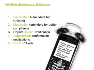 SMS Alerts, Reminders and Notifications

1. Vaccination Reminders for
Children
2. Medication reminders for better
compliance
3. Report Upload Notification
4. Appointment confirmation
notifications
5. Doctors’ Alerts

 