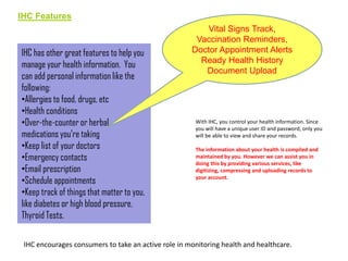 IHC Features

IHC has other great features to help you
manage your health information. You
can add personal information like the
following:
•Allergies to food, drugs, etc
•Health conditions
•Over-the-counter or herbal
medications you’re taking
•Keep list of your doctors
•Emergency contacts
•Email prescription
•Schedule appointments
•Keep track of things that matter to you,
like diabetes or high blood pressure,
Thyroid Tests.

Vital Signs Track,
Vaccination Reminders,
Doctor Appointment Alerts
Ready Health History
Document Upload

With IHC, you control your health information. Since
you will have a unique user ID and password, only you
will be able to view and share your records.
The information about your health is compiled and
maintained by you. However we can assist you in
doing this by providing various services, like
digitizing, compressing and uploading records to
your account.

IHC encourages consumers to take an active role in monitoring health and healthcare.

 