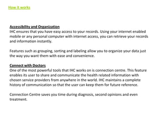 How it works

Accessibility and Organization
IHC ensures that you have easy access to your records. Using your internet enabled
mobile or any personal computer with internet access, you can retrieve your records
and information instantly.
Features such as grouping, sorting and labeling allow you to organize your data just
the way you want them with ease and convenience.
Connect with Doctors
One of the most powerful tools that IHC works on is connection centre. This feature
enables its user to share and communicate the health related information with
chosen service providers from anywhere in the world. IHC maintains a complete
history of communication so that the user can keep them for future reference.
Connection Centre saves you time during diagnosis, second opinions and even
treatment.

 