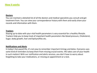 How it works

Doctors
You can maintain a detailed list of all the doctors and medical specialists you consult and get
treatment from. You can view your correspondence history with them and easily share your
records and information with them.

Trackers
Staying up-to-date with your vital health parameters is very essential for a healthy lifestyle.
Trackers help you to keep track of important health parameters like blood pressure, Cholesterol,
Sugar, body growth, liver and lipid profiles etc.

Notifications and Alerts
In today's fast paced life, it's not easy to remember important timings and dates. Everyone uses
some kind of reminders to keep them from missing crucial events. IHC takes care of your health
in such matters! With our notification and alerts services, you don't have to worry about
forgetting to take your medications, or missing an appointment or a test.

 