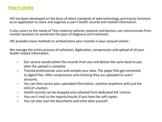 How it works
IHC has been developed on the basis of latest standards of web technology and mainly functions
as an application to store and organize a user's health records and related information.
It also caters to the needs of Tele-medicine wherein patients and doctors can communicate from
remote locations to accelerate the pace of diagnosis and treatment.

IHC provides many methods to archive/store your records in your account online:We manage the entire process of collection, digitization, compression and upload of all your
health related information.
–

–

–
–
–
–

Our service would collect the records from you and deliver the same back to you
after the upload is complete.
Trained professionals scan and compile your data. The paper files get converted
to digital files. After compression and checking they are uploaded to users‘
accounts.
You can then access your uploaded information, anytime anywhere with just the
click of a button.
Health records can be dropped and collected from dedicated IHC centres.
You can E-mail us the reports/results if you have the soft copies.
You can also scan the documents and enter data yourself.

 