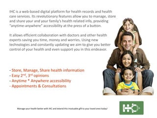 IHC is a web-based digital platform for health records and health
care services. Its revolutionary features allow you to manage, store
and share your and your family’s health related info, providing
“anytime-anywhere” accessibility at the press of a button.
It allows efficient collaboration with doctors and other health
experts saving you time, money and worries. Using new
technologies and constantly updating we aim to give you better
control of your health and even support you in this endeavor.

- Store, Manage, Share health information
- Easy 2nd, 3rd opinions
- Anytime * Anywhere accessibility
- Appointments & Consultations

Manage your health better with IHC and extend this invaluable gift to your loved ones today!

 