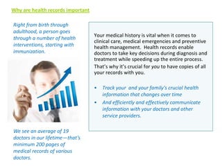 Why are health records important
Right from birth through
adulthood, a person goes
through a number of health
interventions, starting with
immunization.

Your medical history is vital when it comes to
clinical care, medical emergencies and preventive
health management. Health records enable
doctors to take key decisions during diagnosis and
treatment while speeding up the entire process.
That’s why it’s crucial for you to have copies of all
your records with you.
•
•

We see an average of 19
doctors in our lifetime—that’s
minimum 200 pages of
medical records of various
doctors.

Track your and your family's crucial health
information that changes over time
And efficiently and effectively communicate
information with your doctors and other
service providers.

 