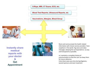 X-Rays, MRI, CT Scans, ECG, etc.

Blood Test Reports, Ultrasound Reports, etc

Vaccinations, Allergies, Blood Group

Instantly share
medical
reports with
your doctor
&
Get
Appointment

Share and communicate the health related
information with chosen service providers from
anywhere in the world. Tag voice and video
messages, keeping the correspondence as easy
and transparent as possible.
IHC maintains a complete history of

communication so that the user can keep them
for future reference.
Insta-share saves you time during diagnosis,
second opinions and even treatment.

 