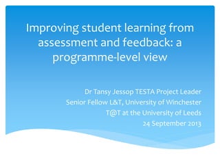 Improving student learning from
assessment and feedback: a
programme-level view
Dr Tansy Jessop TESTA Project Leader
Senior Fellow L&T, University of Winchester
T@T at the University of Leeds
24 September 2013
 