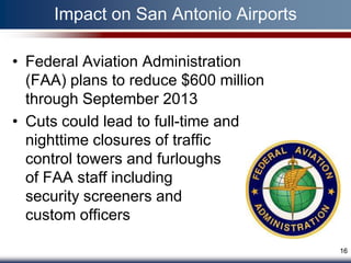 Impact on San Antonio Airports

• Federal Aviation Administration
  (FAA) plans to reduce $600 million
  through September 2013
• Cuts could lead to full-time and
  nighttime closures of traffic
  control towers and furloughs
  of FAA staff including
  security screeners and
  custom officers

                                       16
 