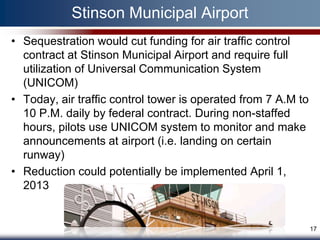 Stinson Municipal Airport
• Sequestration would cut funding for air traffic control
  contract at Stinson Municipal Airport and require full
  utilization of Universal Communication System
  (UNICOM)
• Today, air traffic control tower is operated from 7 A.M to
  10 P.M. daily by federal contract. During non-staffed
  hours, pilots use UNICOM system to monitor and make
  announcements at airport (i.e. landing on certain
  runway)
• Reduction could potentially be implemented April 1,
  2013


                                                               17
 