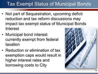Tax Exempt Status of Municipal Bonds
• Not part of Sequestration, upcoming deficit
  reduction and tax reform discussions may
  impact tax exempt status of Municipal Bonds
  Interest
• Municipal bond interest
  currently exempt from federal
  taxation
• Reduction or elimination of tax
  exemption caps would result in
  higher interest rates and
  borrowing costs to City
                                                19
 