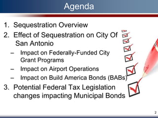 Agenda

1. Sequestration Overview
2. Effect of Sequestration on City Of
   San Antonio
  –   Impact on Federally-Funded City
      Grant Programs
  –   Impact on Airport Operations
  –   Impact on Build America Bonds (BABs)
3. Potential Federal Tax Legislation
   changes impacting Municipal Bonds

                                             2
 
