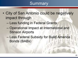 Summary

• City of San Antonio could be negatively
  impact through
  – Less funding in Federal Grants
  – Operational Impact at International and
    Stinson Airports
  – Less Federal Subsidy for Build America
    Bonds (BABs)


                                              20
 