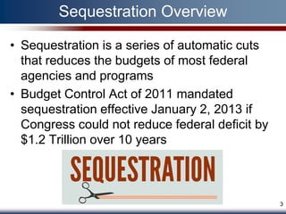 Sequestration Overview

• Sequestration is a series of automatic cuts
  that reduces the budgets of most federal
  agencies and programs
• Budget Control Act of 2011 mandated
  sequestration effective January 2, 2013 if
  Congress could not reduce federal deficit by
  $1.2 Trillion over 10 years



                                                 3
 