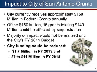 Impact to City of San Antonio Grants
• City currently receives approximately $150
  Million in Federal Grants annually
• Of the $150 Million, 16 grants totaling $140
  Million could be affected by sequestration
• Majority of impact would not be realized until
  the City’s FY 2014 Budget
• City funding could be reduced:
  – $1.7 Million in FY 2013 and
  – $7 to $11 Million in FY 2014


                                                   7
 