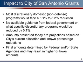 Impact to City of San Antonio Grants

• Most discretionary domestic (non-defense)
  programs would face a 5.1% to 8.2% reduction
• No available guidance from federal government on
  what specific discretionary programs would be
  reduced by 5.1%
• Amounts presented today are projections based on
  City’s current allocation and known percentage
  reductions
• Final amounts determined by Federal and/or State
  Agencies and may result in higher or lower
  amounts
                                                     8
 