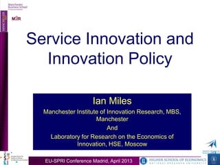 O
MIIR
 O
MIIR




       Service Innovation and
         Innovation Policy

                             Ian Miles
         Manchester Institute of Innovation Research, MBS,
                            Manchester
                                 And
           Laboratory for Research on the Economics of
                    Innovation, HSE, Moscow

         EU-SPRI Conference Madrid, AprilMadrid, April 2013
                   EU-SPRI Conference 2013
 