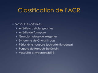Classification de l’ACR
 Vasculites définies:
 Artérite à cellules géantes
 Artérite de Takayasu
 Granulomatose de Wegener
 Syndrome de Churg-Strauss
 Périartérite noueuse (polyartéritisnodosa)
 Purpura de Henoch-Schönlein
 Vasculite d’hypersensibilité
 