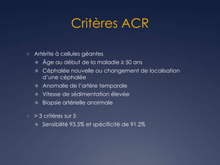 Critères ACR
 Artérite à cellules géantes
 Âge au début de la maladie ≥ 50 ans
 Céphalée nouvelle ou changement de localisation
d’une céphalée
 Anomalie de l’artère temporale
 Vitesse de sédimentation élevée
 Biopsie artérielle anormale
 > 3 critères sur 5
 Sensibilité 93.5% et spécificité de 91.2%
 