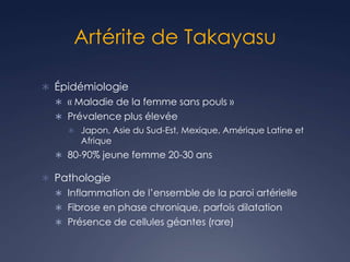 Artérite de Takayasu
 Épidémiologie
 « Maladie de la femme sans pouls »
 Prévalence plus élevée
 Japon, Asie du Sud-Est, Mexique, Amérique Latine et
Afrique
 80-90% jeune femme 20-30 ans
 Pathologie
 Inflammation de l’ensemble de la paroi artérielle
 Fibrose en phase chronique, parfois dilatation
 Présence de cellules géantes (rare)
 