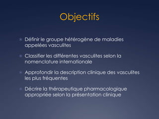 Objectifs
 Définir le groupe hétérogène de maladies
appelées vasculites
 Classifier les différentes vasculites selon la
nomenclature internationale
 Approfondir la description clinique des vasculites
les plus fréquentes
 Décrire la thérapeutique pharmacologique
appropriée selon la présentation clinique
 