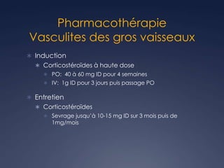 Pharmacothérapie
Vasculites des gros vaisseaux
 Induction
 Corticostéroïdes à haute dose
 PO: 40 à 60 mg ID pour 4 semaines
 IV: 1g ID pour 3 jours puis passage PO
 Entretien
 Corticostéroïdes
 Sevrage jusqu’à 10-15 mg ID sur 3 mois puis de
1mg/mois
 