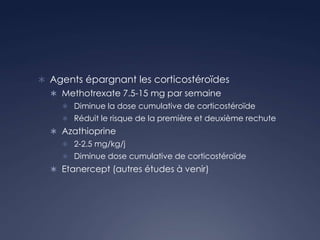  Agents épargnant les corticostéroïdes
 Methotrexate 7.5-15 mg par semaine
 Diminue la dose cumulative de corticostéroïde
 Réduit le risque de la première et deuxième rechute
 Azathioprine
 2-2.5 mg/kg/j
 Diminue dose cumulative de corticostéroïde
 Etanercept (autres études à venir)
 