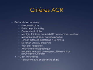 Critères ACR
 Périartérite noueuse
 Livedo reticularis
 Perte de poids > 4 kg
 Douleur testiculaire
 Myalgie, faiblesse ou sensibilité aux membres inférieurs
 Mononeuropathie ou polyneuropathie
 Tension artérielle diastolique > 90 mmHg
 Élévation urée ou créatinine
 Virus de l’hépatite B
 Anomalie artériographique
 Biopsie artère petit ou moyen calibre montrant
polymorphonucléaires
 > 3 sur 10 critères
 Sensibilité 82.2% et spécificité 86.6%
 