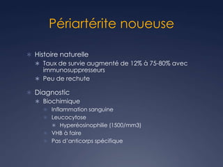 Périartérite noueuse
 Histoire naturelle
 Taux de survie augmenté de 12% à 75-80% avec
immunosuppresseurs
 Peu de rechute
 Diagnostic
 Biochimique
 Inflammation sanguine
 Leucocytose
 Hyperéosinophilie (1500/mm3)
 VHB à faire
 Pas d’anticorps spécifique
 