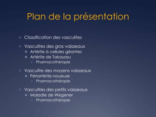 Plan de la présentation
 Classification des vasculites
 Vasculites des gros vaisseaux
 Artérite à cellules géantes
 Artérite de Takayasu
 Pharmacothérapie
 Vasculite des moyens vaisseaux
 Périartérite noueuse
 Pharmacothérapie
 Vasculites des petits vaisseaux
 Maladie de Wegener
 Pharmacothérapie
 