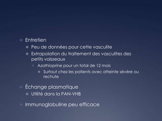  Entretien
 Peu de données pour cette vasculite
 Extrapolation du traitement des vasculites des
petits vaisseaux
 Azathioprine pour un total de 12 mois
 Surtout chez les patients avec atteinte sévère ou
rechute
 Échange plasmatique
 Utilité dans la PAN-VHB
 Immunoglobuline peu efficace
 