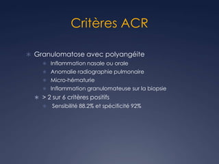 Critères ACR
 Granulomatose avec polyangéite
 Inflammation nasale ou orale
 Anomalie radiographie pulmonaire
 Micro-hématurie
 Inflammation granulomateuse sur la biopsie
 > 2 sur 6 critères positifs
 Sensibilité 88.2% et spécificité 92%
 