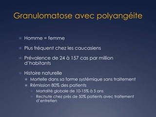 Granulomatose avec polyangéite
 Homme = femme
 Plus fréquent chez les caucasiens
 Prévalence de 24 à 157 cas par million
d’habitants
 Histoire naturelle
 Mortelle dans sa forme systémique sans traitement
 Rémission 80% des patients
 Mortalité globale de 10-15% à 5 ans
 Rechute chez près de 50% patients avec traitement
d’entretien
 