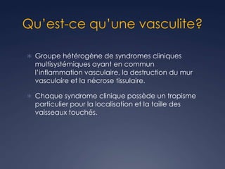 Qu’est-ce qu’une vasculite?
 Groupe hétérogène de syndromes cliniques
multisystémiques ayant en commun
l’inflammation vasculaire, la destruction du mur
vasculaire et la nécrose tissulaire.
 Chaque syndrome clinique possède un tropisme
particulier pour la localisation et la taille des
vaisseaux touchés.
 