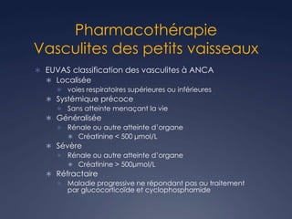 Pharmacothérapie
Vasculites des petits vaisseaux
 EUVAS classification des vasculites à ANCA
 Localisée
 voies respiratoires supérieures ou inférieures
 Systémique précoce
 Sans atteinte menaçant la vie
 Généralisée
 Rénale ou autre atteinte d’organe
 Créatinine < 500 μmol/L
 Sévère
 Rénale ou autre atteinte d’organe
 Créatinine > 500μmol/L
 Réfractaire
 Maladie progressive ne répondant pas au traitement
par glucocorticoïde et cyclophosphamide
 