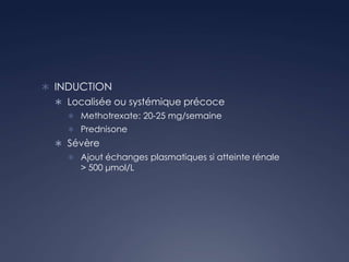  INDUCTION
 Localisée ou systémique précoce
 Methotrexate: 20-25 mg/semaine
 Prednisone
 Sévère
 Ajout échanges plasmatiques si atteinte rénale
> 500 μmol/L
 