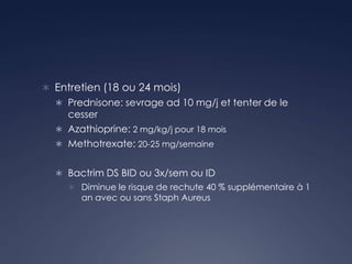 Entretien (18 ou 24 mois)
 Prednisone: sevrage ad 10 mg/j et tenter de le
cesser
 Azathioprine: 2 mg/kg/j pour 18 mois
 Methotrexate: 20-25 mg/semaine
 Bactrim DS BID ou 3x/sem ou ID
 Diminue le risque de rechute 40 % supplémentaire à 1
an avec ou sans Staph Aureus
 