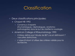 Classification
 Deux classifications principales:
 Chapel Hill 1992
 Consensus d’experts
(rhumatologues, néphrologues, anatomo-
pathologistes) dans le but de clarifier la nosologie.
 American College of Rheumatology 1990
 Critères définis par l’étude de 807 cas et définissant 7
vasculites distinctives.
 L’objectif étant d’utiliser des critères validés pour la
recherche.
 