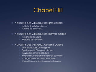 Chapel Hill
 Vasculite des vaisseaux de gros calibre
 Artérite à cellules géantes
 Artérite de Takayasu
 Vasculite des vaisseaux de moyen calibre
 Périartérite noueuse
 Maladie de Kawasaki
 Vasculite des vaisseaux de petit calibre
 Granulomatose de Wegener
 Syndrome de Churg and Strauss
 Polyangéite microscopique
 Purpura rhumatoïde de Henoch-Schönlein
 Cryoglobulinémie mixte essentielle
 Vasculites cutanées leucocytoclasiques
 