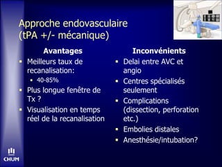 Approche endovasculaire
(tPA +/- mécanique)
Avantages
 Meilleurs taux de
recanalisation:
• 40-85%
 Plus longue fenêtre de
Tx ?
 Visualisation en temps
réel de la recanalisation
Inconvénients
 Delai entre AVC et
angio
 Centres spécialisés
seulement
 Complications
(dissection, perforation
etc.)
 Embolies distales
 Anesthésie/intubation?
 
