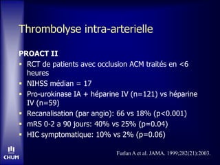 Thrombolyse intra-arterielle
PROACT II
 RCT de patients avec occlusion ACM traités en <6
heures
 NIHSS médian = 17
 Pro-urokinase IA + héparine IV (n=121) vs héparine
IV (n=59)
 Recanalisation (par angio): 66 vs 18% (p<0.001)
 mRS 0-2 a 90 jours: 40% vs 25% (p=0.04)
 HIC symptomatique: 10% vs 2% (p=0.06)
Furlan A et al. JAMA. 1999;282(21):2003.
 