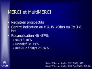 MERCI et MultiMERCI
 Registres prospectifs
 Contre-indication au tPA-IV <3hrs ou Tx 3-8
hrs
 Recanalisation 46 -57%
• sICH 8-10%
• Mortalité 34-44%
• mRS 0-2 à 90jrs 28-36%
Smith WS et al. Stroke. 2005;36(7):1432.
Smith WS et al. Stroke. 2008 Apr;39(4):1205-12.
 