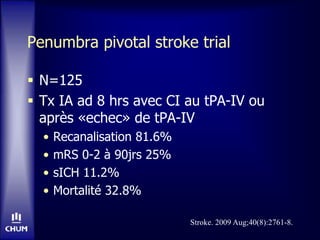 Penumbra pivotal stroke trial
 N=125
 Tx IA ad 8 hrs avec CI au tPA-IV ou
après «echec» de tPA-IV
• Recanalisation 81.6%
• mRS 0-2 à 90jrs 25%
• sICH 11.2%
• Mortalité 32.8%
Stroke. 2009 Aug;40(8):2761-8.
 